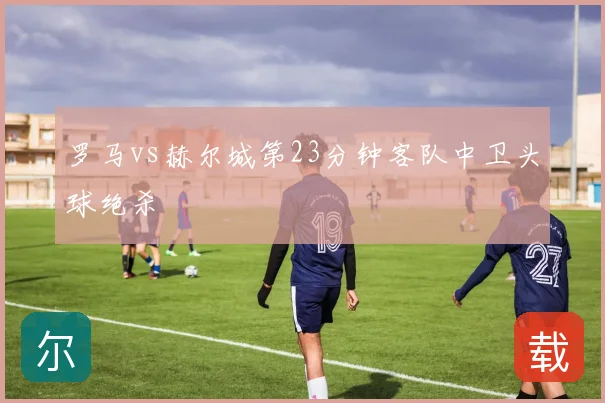 罗马vs赫尔城第23分钟客队中卫头球绝杀